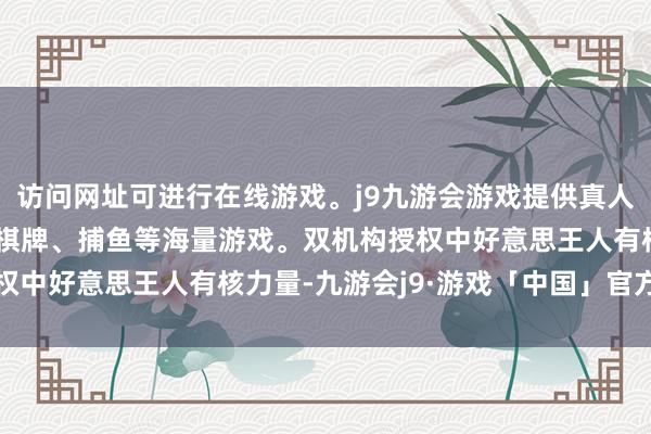 访问网址可进行在线游戏。j9九游会游戏提供真人、体育、电子、彩票、棋牌、捕鱼等海量游戏。双机构授权中好意思王人有核力量-九游会j9·游戏「中国」官方网站