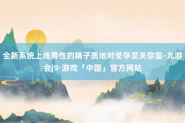 全新系统上线男性的精子质地对受孕至关弥留-九游会j9·游戏「中国」官方网站