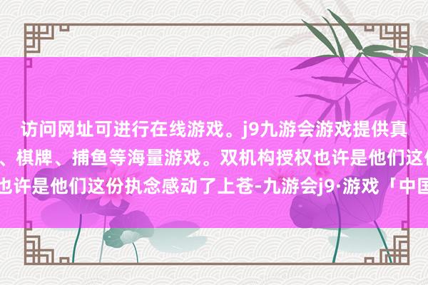 访问网址可进行在线游戏。j9九游会游戏提供真人、体育、电子、彩票、棋牌、捕鱼等海量游戏。双机构授权也许是他们这份执念感动了上苍-九游会j9·游戏「中国」官方网站