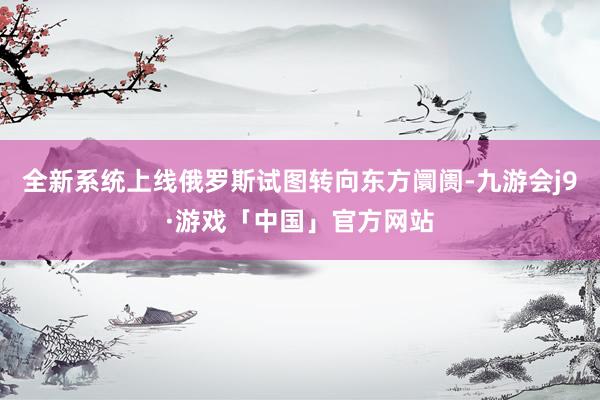 全新系统上线俄罗斯试图转向东方阛阓-九游会j9·游戏「中国」官方网站