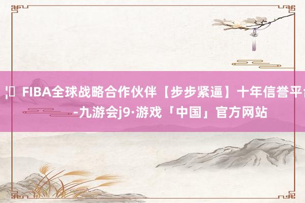 🦄FIBA全球战略合作伙伴【步步紧逼】十年信誉平台            -九游会j9·游戏「中国」官方网站