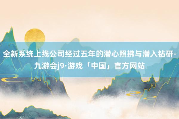 全新系统上线公司经过五年的潜心照拂与潜入钻研-九游会j9·游戏「中国」官方网站