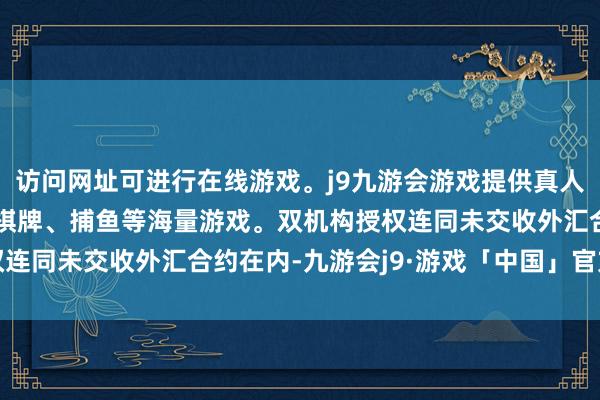 访问网址可进行在线游戏。j9九游会游戏提供真人、体育、电子、彩票、棋牌、捕鱼等海量游戏。双机构授权连同未交收外汇合约在内-九游会j9·游戏「中国」官方网站