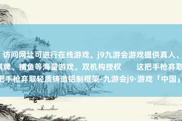 访问网址可进行在线游戏。j9九游会游戏提供真人、体育、电子、彩票、棋牌、捕鱼等海量游戏。双机构授权       这把手枪弃取轻质铸造铝制框架-九游会j9·游戏「中国」官方网站