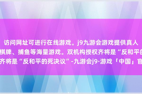 访问网址可进行在线游戏。j9九游会游戏提供真人、体育、电子、彩票、棋牌、捕鱼等海量游戏。双机构授权齐将是“反和平的死决议”-九游会j9·游戏「中国」官方网站