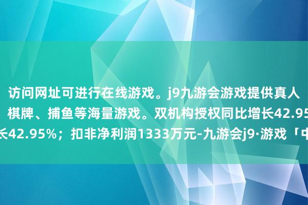 访问网址可进行在线游戏。j9九游会游戏提供真人、体育、电子、彩票、棋牌、捕鱼等海量游戏。双机构授权同比增长42.95%；扣非净利润1333万元-九游会j9·游戏「中国」官方网站