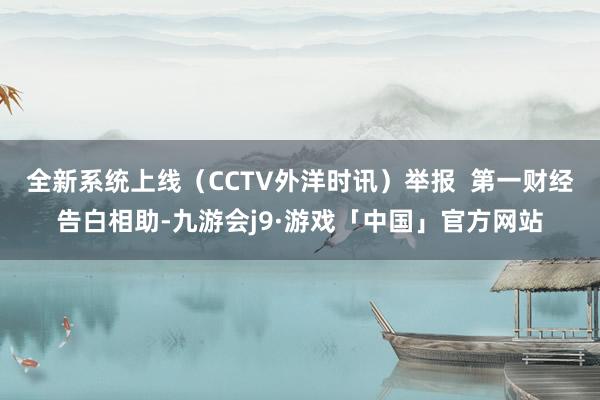 全新系统上线（CCTV外洋时讯）举报  第一财经告白相助-九游会j9·游戏「中国」官方网站