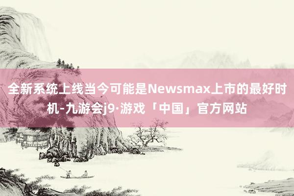 全新系统上线当今可能是Newsmax上市的最好时机-九游会j9·游戏「中国」官方网站