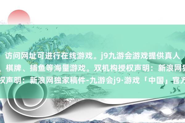 访问网址可进行在线游戏。j9九游会游戏提供真人、体育、电子、彩票、棋牌、捕鱼等海量游戏。双机构授权　　声明：新浪网独家稿件-九游会j9·游戏「中国」官方网站