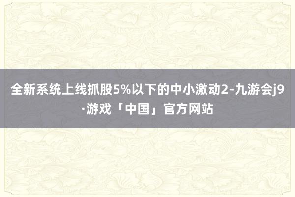 全新系统上线抓股5%以下的中小激动2-九游会j9·游戏「中国」官方网站