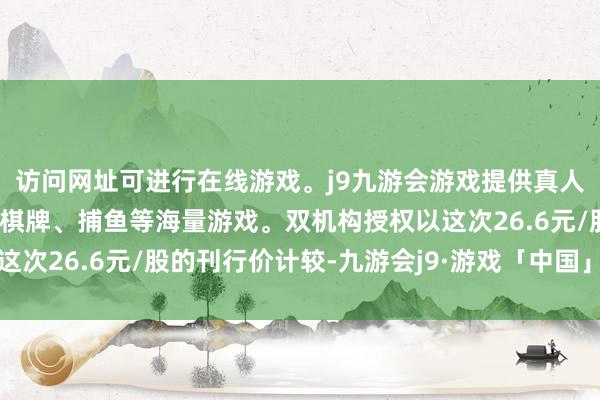 访问网址可进行在线游戏。j9九游会游戏提供真人、体育、电子、彩票、棋牌、捕鱼等海量游戏。双机构授权以这次26.6元/股的刊行价计较-九游会j9·游戏「中国」官方网站