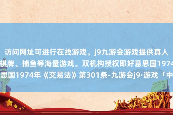 访问网址可进行在线游戏。j9九游会游戏提供真人、体育、电子、彩票、棋牌、捕鱼等海量游戏。双机构授权即好意思国1974年《交易法》第301条-九游会j9·游戏「中国」官方网站