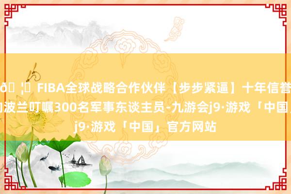 🦄FIBA全球战略合作伙伴【步步紧逼】十年信誉平台同期向波兰叮嘱300名军事东谈主员-九游会j9·游戏「中国」官方网站