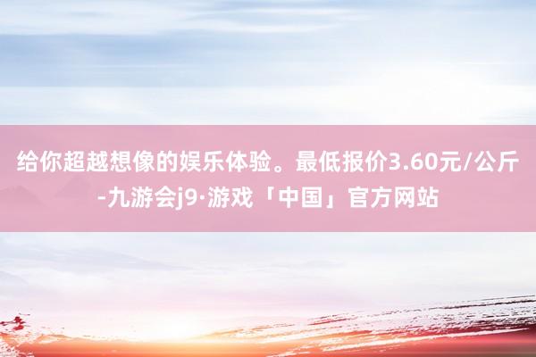 给你超越想像的娱乐体验。最低报价3.60元/公斤-九游会j9·游戏「中国」官方网站