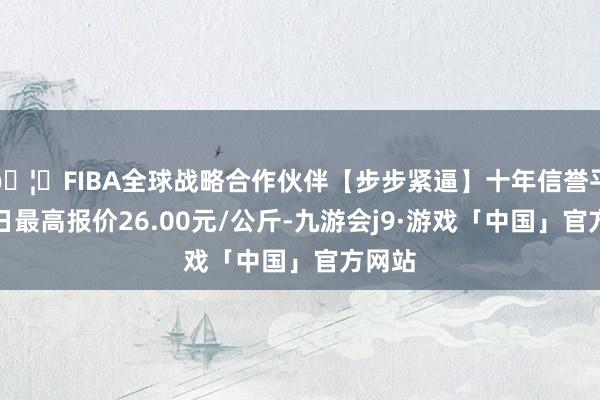 🦄FIBA全球战略合作伙伴【步步紧逼】十年信誉平台当日最高报价26.00元/公斤-九游会j9·游戏「中国」官方网站