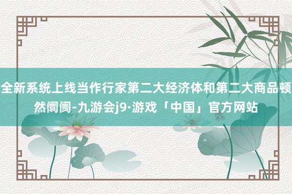 全新系统上线当作行家第二大经济体和第二大商品顿然阛阓-九游会j9·游戏「中国」官方网站
