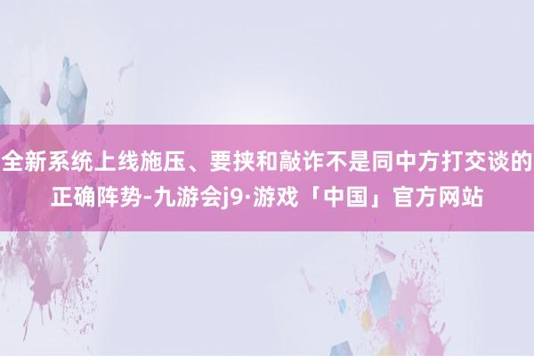全新系统上线施压、要挟和敲诈不是同中方打交谈的正确阵势-九游会j9·游戏「中国」官方网站