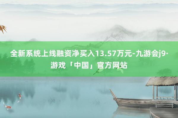 全新系统上线融资净买入13.57万元-九游会j9·游戏「中国」官方网站