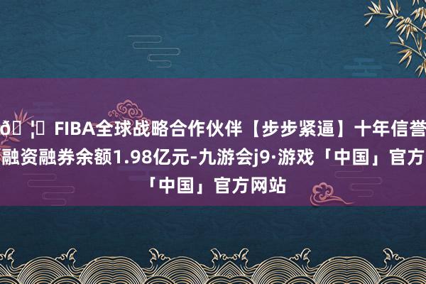 🦄FIBA全球战略合作伙伴【步步紧逼】十年信誉平台融资融券余额1.98亿元-九游会j9·游戏「中国」官方网站