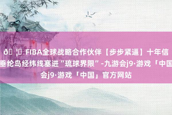 🦄FIBA全球战略合作伙伴【步步紧逼】十年信誉平台还把垂纶岛经纬线塞进“琉球界限”-九游会j9·游戏「中国」官方网站