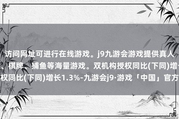 访问网址可进行在线游戏。j9九游会游戏提供真人、体育、电子、彩票、棋牌、捕鱼等海量游戏。双机构授权同比(下同)增长1.3%-九游会j9·游戏「中国」官方网站