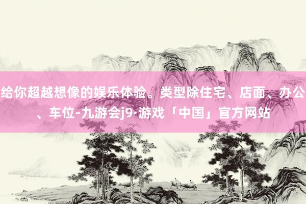 给你超越想像的娱乐体验。类型除住宅、店面、办公、车位-九游会j9·游戏「中国」官方网站