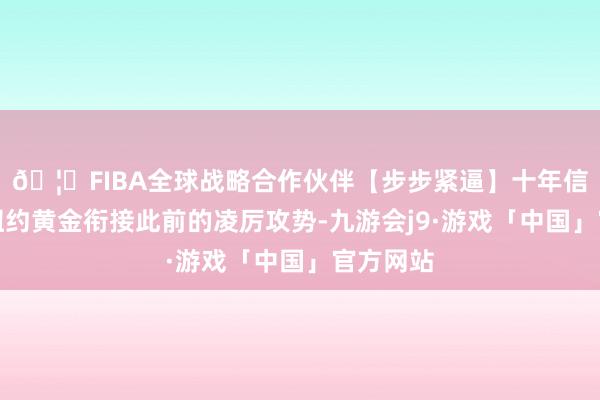 🦄FIBA全球战略合作伙伴【步步紧逼】十年信誉平台纽约黄金衔接此前的凌厉攻势-九游会j9·游戏「中国」官方网站