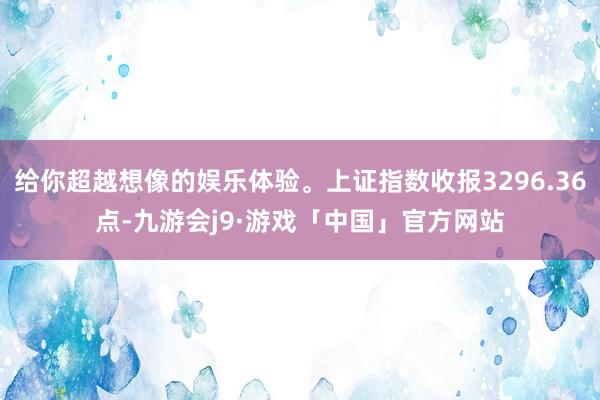 给你超越想像的娱乐体验。上证指数收报3296.36点-九游会j9·游戏「中国」官方网站