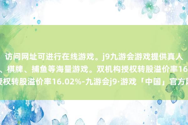 访问网址可进行在线游戏。j9九游会游戏提供真人、体育、电子、彩票、棋牌、捕鱼等海量游戏。双机构授权转股溢价率16.02%-九游会j9·游戏「中国」官方网站