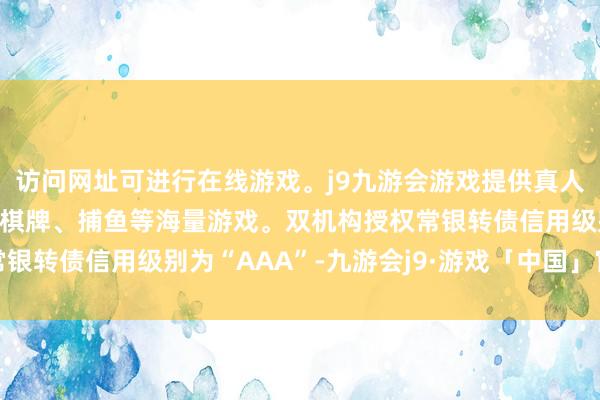 访问网址可进行在线游戏。j9九游会游戏提供真人、体育、电子、彩票、棋牌、捕鱼等海量游戏。双机构授权常银转债信用级别为“AAA”-九游会j9·游戏「中国」官方网站
