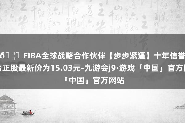 🦄FIBA全球战略合作伙伴【步步紧逼】十年信誉平台正股最新价为15.03元-九游会j9·游戏「中国」官方网站