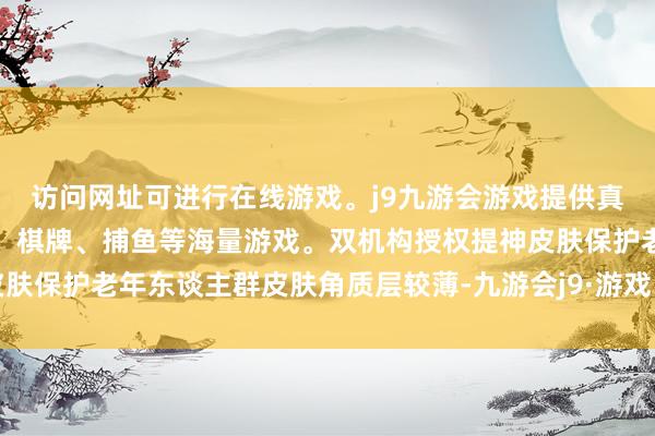 访问网址可进行在线游戏。j9九游会游戏提供真人、体育、电子、彩票、棋牌、捕鱼等海量游戏。双机构授权提神皮肤保护老年东谈主群皮肤角质层较薄-九游会j9·游戏「中国」官方网站