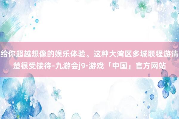 给你超越想像的娱乐体验。这种大湾区多城联程游清楚很受接待-九游会j9·游戏「中国」官方网站