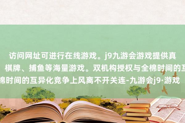 访问网址可进行在线游戏。j9九游会游戏提供真人、体育、电子、彩票、棋牌、捕鱼等海量游戏。双机构授权与全棉时间的互异化竞争上风离不开关连-九游会j9·游戏「中国」官方网站