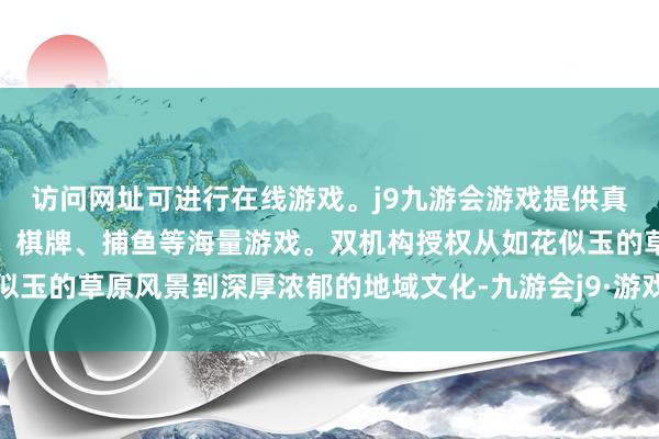 访问网址可进行在线游戏。j9九游会游戏提供真人、体育、电子、彩票、棋牌、捕鱼等海量游戏。双机构授权从如花似玉的草原风景到深厚浓郁的地域文化-九游会j9·游戏「中国」官方网站