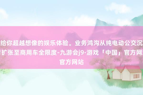 给你超越想像的娱乐体验。业务鸿沟从纯电动公交沉着扩张至商用车全限度-九游会j9·游戏「中国」官方网站