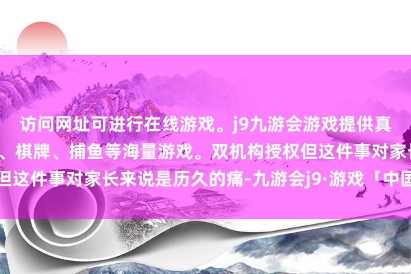 访问网址可进行在线游戏。j9九游会游戏提供真人、体育、电子、彩票、棋牌、捕鱼等海量游戏。双机构授权但这件事对家长来说是历久的痛-九游会j9·游戏「中国」官方网站