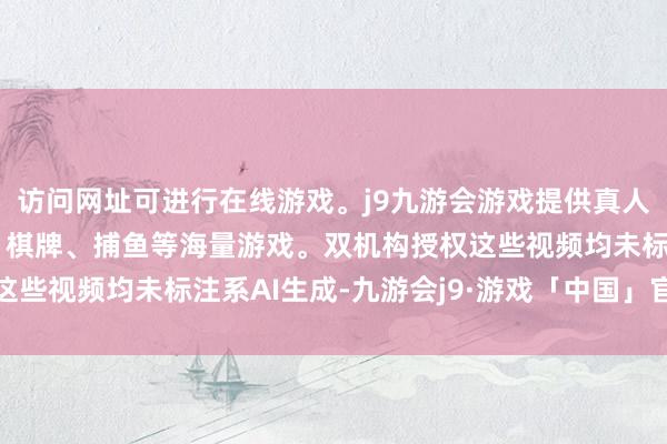 访问网址可进行在线游戏。j9九游会游戏提供真人、体育、电子、彩票、棋牌、捕鱼等海量游戏。双机构授权这些视频均未标注系AI生成-九游会j9·游戏「中国」官方网站