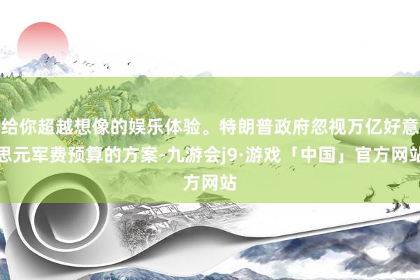 给你超越想像的娱乐体验。特朗普政府忽视万亿好意思元军费预算的方案-九游会j9·游戏「中国」官方网站