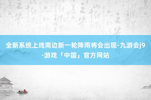 全新系统上线南边新一轮降雨将会出现-九游会j9·游戏「中国」官方网站