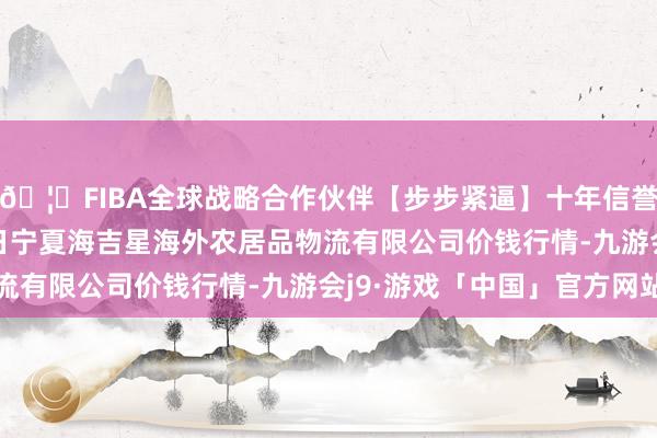 🦄FIBA全球战略合作伙伴【步步紧逼】十年信誉平台2025年5月27日宁夏海吉星海外农居品物流有限公司价钱行情-九游会j9·游戏「中国」官方网站