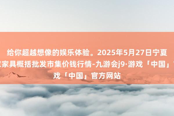给你超越想像的娱乐体验。2025年5月27日宁夏四季鲜农家具概括批发市集价钱行情-九游会j9·游戏「中国」官方网站