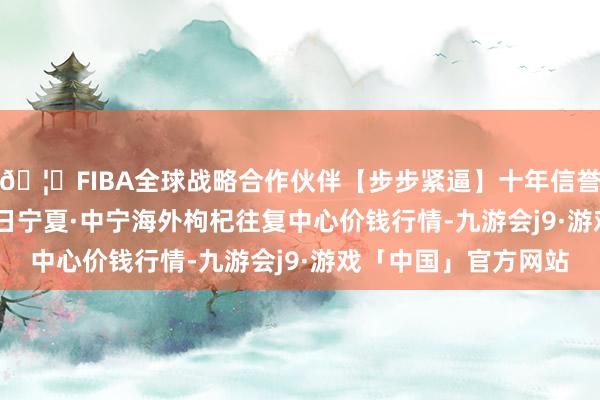 🦄FIBA全球战略合作伙伴【步步紧逼】十年信誉平台2025年5月27日宁夏·中宁海外枸杞往复中心价钱行情-九游会j9·游戏「中国」官方网站