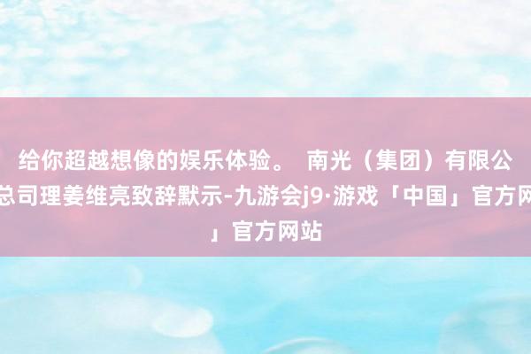 给你超越想像的娱乐体验。  南光（集团）有限公司总司理姜维亮致辞默示-九游会j9·游戏「中国」官方网站