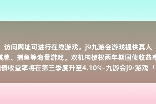访问网址可进行在线游戏。j9九游会游戏提供真人、体育、电子、彩票、棋牌、捕鱼等海量游戏。双机构授权两年期国债收益率将在第三季度升至4.10%-九游会j9·游戏「中国」官方网站