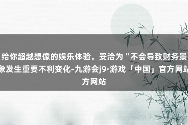 给你超越想像的娱乐体验。妥洽为“不会导致财务景象发生重要不利变化-九游会j9·游戏「中国」官方网站