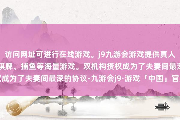 访问网址可进行在线游戏。j9九游会游戏提供真人、体育、电子、彩票、棋牌、捕鱼等海量游戏。双机构授权成为了夫妻间最深的协议-九游会j9·游戏「中国」官方网站