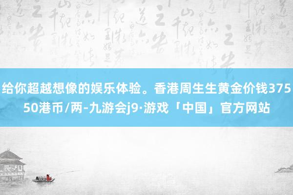 给你超越想像的娱乐体验。香港周生生黄金价钱37550港币/两-九游会j9·游戏「中国」官方网站