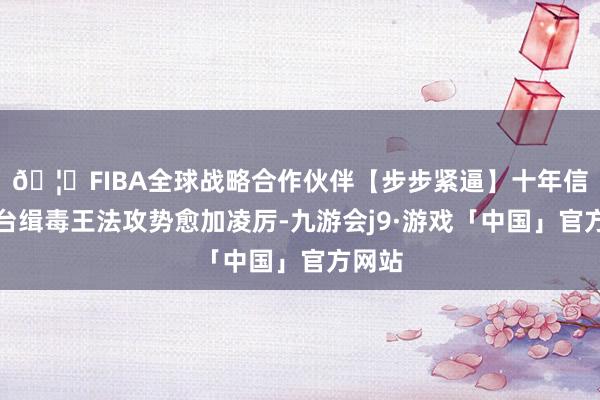 🦄FIBA全球战略合作伙伴【步步紧逼】十年信誉平台缉毒王法攻势愈加凌厉-九游会j9·游戏「中国」官方网站