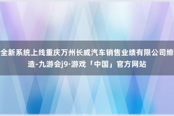 全新系统上线重庆万州长威汽车销售业绩有限公司缔造-九游会j9·游戏「中国」官方网站
